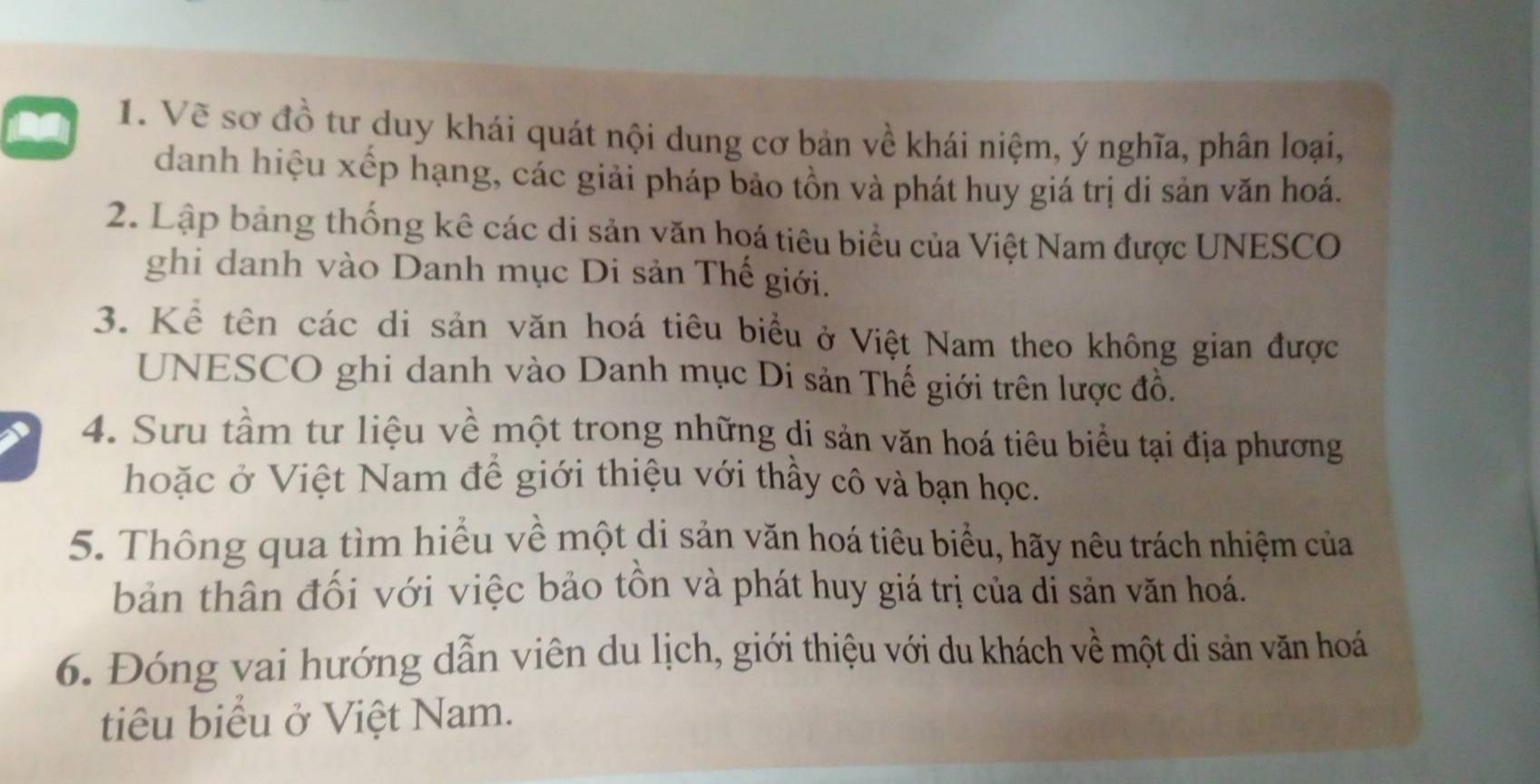 Vẽ sơ đồ tư duy khái quát nội dung cơ bản về khái niệm, ý nghĩa, phân loại, 
danh hiệu xếp hạng, các giải pháp bảo tồn và phát huy giá trị di sản văn hoá. 
2. Lập bảng thống kê các di sản văn hoá tiêu biểu của Việt Nam được UNESCO 
ghi danh vào Danh mục Di sản Thế giới. 
3. Kể tên các di sản văn hoá tiêu biểu ở Việt Nam theo không gian được 
UNESCO ghi danh vào Danh mục Di sản Thế giới trên lược đồ. 
、 4. Sưu tầm tư liệu về một trong những di sản văn hoá tiêu biểu tại địa phương 
hoặc ở Việt Nam để giới thiệu với thầy cô và bạn học. 
5. Thông qua tìm hiểu về một di sản văn hoá tiêu biểu, hãy nêu trách nhiệm của 
bản thân đối với việc bảo tồn và phát huy giá trị của dỉ sản văn hoá. 
6. Đóng vai hướng dẫn viên du lịch, giới thiệu với du khách về một di sản văn hoá 
tiêu biểu ở Việt Nam.