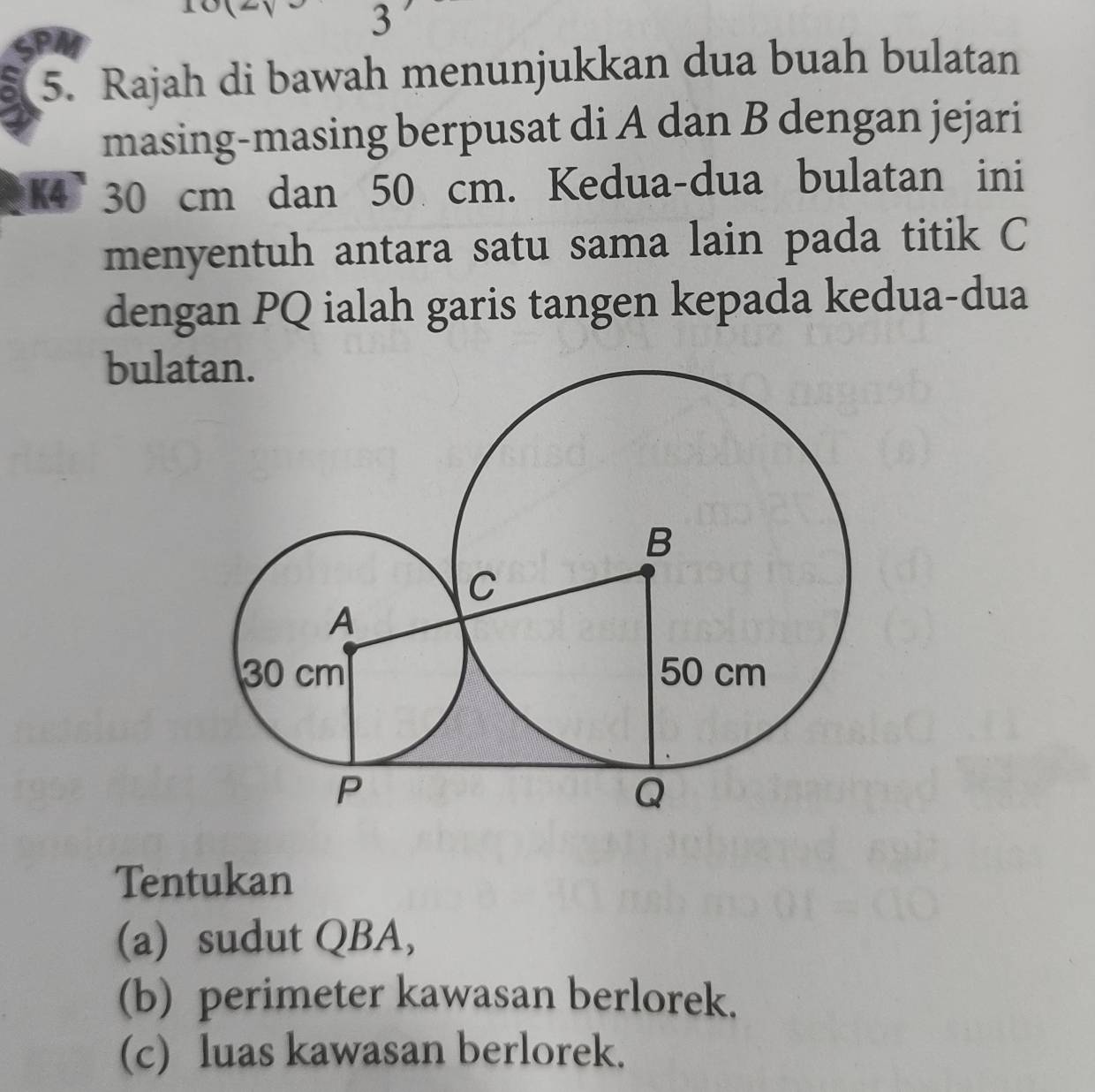 PA 
5. Rajah di bawah menunjukkan dua buah bulatan 
masing-masing berpusat di A dan B dengan jejari 
K4 30 cm dan 50 cm. Kedua-dua bulatan ini 
menyentuh antara satu sama lain pada titik C
dengan PQ ialah garis tangen kepada kedua-dua 
bula 
Tentukan 
(a) sudut QBA, 
(b) perimeter kawasan berlorek. 
(c) luas kawasan berlorek.