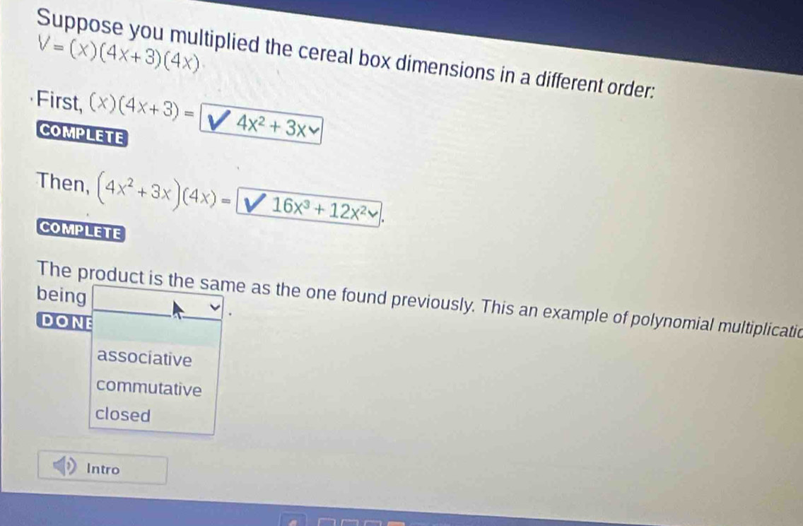 V=(x)(4x+3)(4x)
Suppose you multiplied the cereal box dimensions in a different order:
First, (x)(4x+3)= 4x^2+3x
COMPLETE
Then, (4x^2+3x)(4x)= 16x^3+12x^2. 
COMPLETE
being
The product is the same as the one found previously. This an example of polynomial multiplicatic
DonE
associative
commutative
closed
Intro