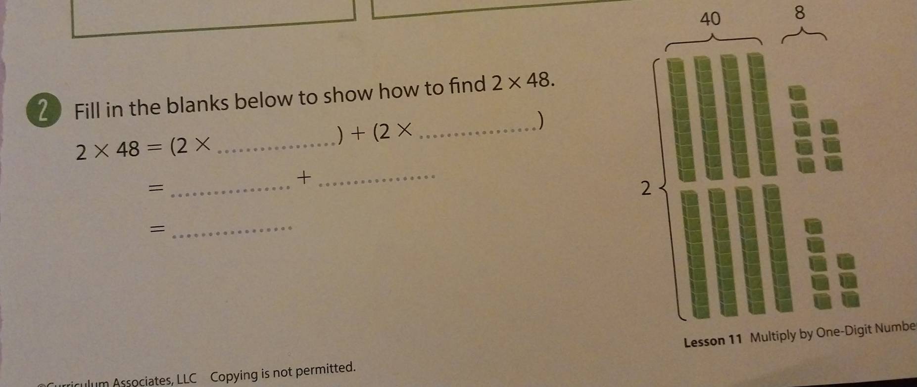 40 
8 
2 Fill in the blanks below to show how to find 2* 48. 
) +(2* _ 
)
2* 48=(2* _ 
= 
_+_ 
_= 
Numbe 
culum Associates, LLC Copying is not permitted.