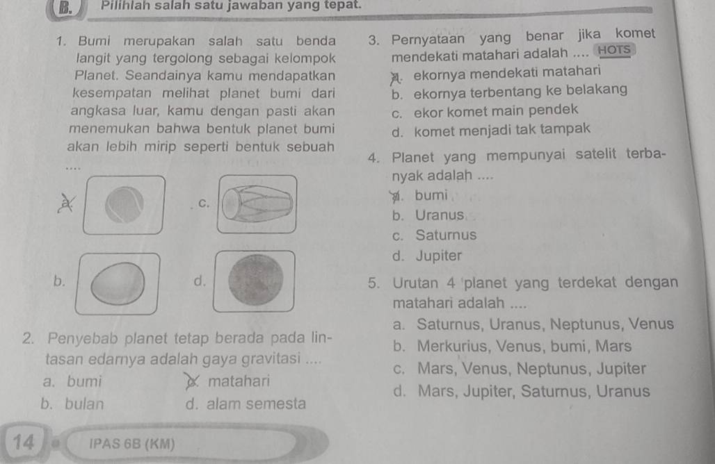 Pilihlah salah satu jawaban yang tepat.
1. Bumi merupakan salah satu benda 3. Pernyataan yang benar jika komet
langit yang tergolong sebagai kelompok mendekati matahari adalah .... HOTS
Planet. Seandainya kamu mendapatkan ekornya mendekati matahari
kesempatan melihat planet bumi dari b. ekornya terbentang ke belakang
angkasa luar, kamu dengan pasti akan c. ekor komet main pendek
menemukan bahwa bentuk planet bumi d. komet menjadi tak tampak
akan lebih mirip seperti bentuk sebuah
4. Planet yang mempunyai satelit terba-
..
nyak adalah ....
C
bumi
b. Uranus
c. Saturnus
d. Jupiter
d
b.5. Urutan 4 planet yang terdekat dengan
matahari adalah ....
a. Saturnus, Uranus, Neptunus, Venus
2. Penyebab planet tetap berada pada lin- b. Merkurius, Venus, bumi, Mars
tasan edarnya adalah gaya gravitasi .... c. Mars, Venus, Neptunus, Jupiter
a. bumi matahari
d. Mars, Jupiter, Saturnus, Uranus
b. bulan d. alam semesta
14 IPAS 6B (KM)