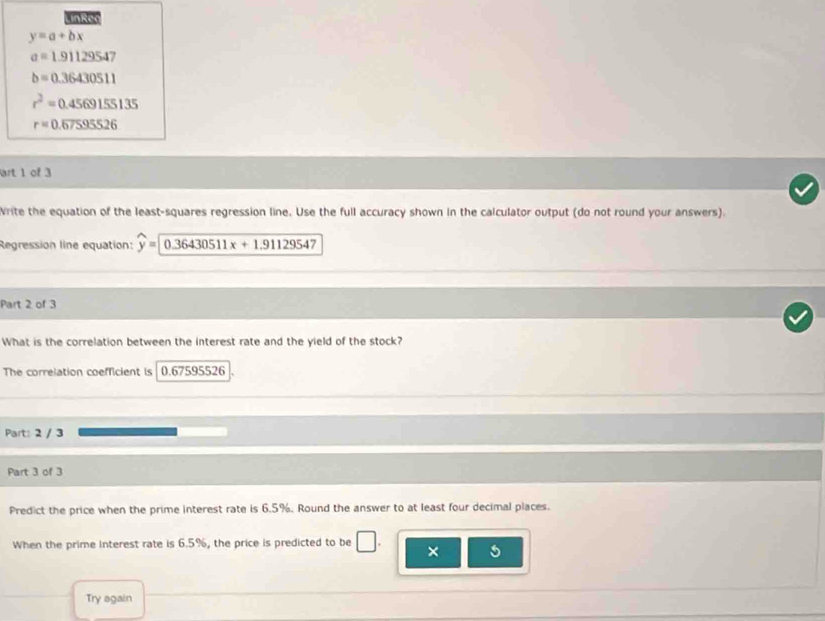 LinRee
y=a+bx
a=1.91129547
b=0.36430511
r^2=0.4569155135
r=0.overline 67595526
art 1 of 3 
Write the equation of the least-squares regression line. Use the full accuracy shown in the calculator output (do not round your answers). 
Regression line equation: widehat y=encloselongdiv 0.36430511x+1.91129547
Part 2 of 3 
What is the correlation between the interest rate and the yield of the stock? 
The correlation coefficient is 0.67595526. 
Part: 2 / 3 
Part 3 of 3 
Predict the price when the prime interest rate is 6.5%. Round the answer to at least four decimal places. 
When the prime interest rate is 6.5%, the price is predicted to be □. × 
Try again