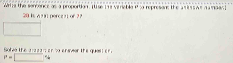 Write the sentence as a proportion. (Use the variable P to represent the unknown number.)
28 is what percent of 7? 
Solve the proportion to answer the question.
P=□ %