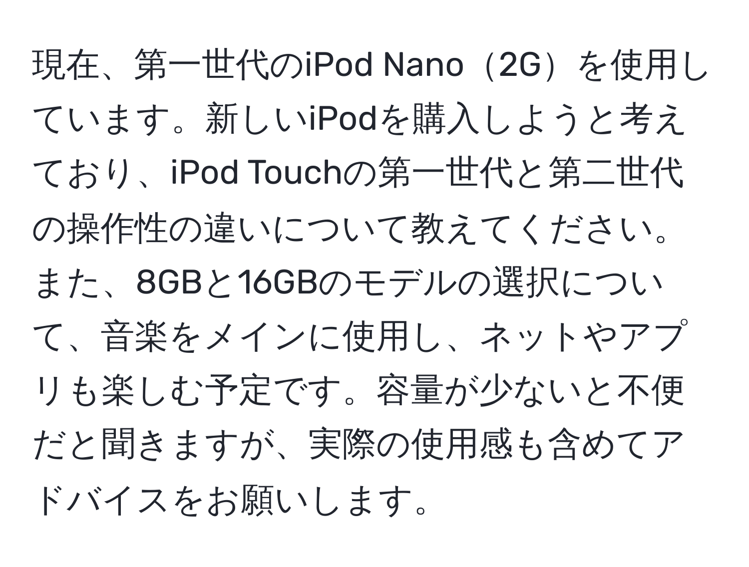 現在、第一世代のiPod Nano2Gを使用しています。新しいiPodを購入しようと考えており、iPod Touchの第一世代と第二世代の操作性の違いについて教えてください。また、8GBと16GBのモデルの選択について、音楽をメインに使用し、ネットやアプリも楽しむ予定です。容量が少ないと不便だと聞きますが、実際の使用感も含めてアドバイスをお願いします。