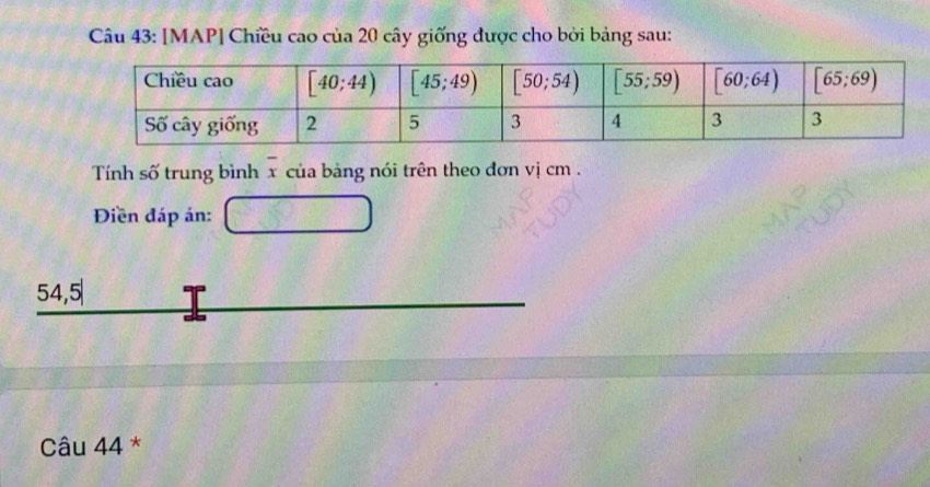 [MAP| Chiều cao của 20 cây giống được cho bởi bảng sau:
Tính số trung bình overline x của bảng nói trên theo đơn vị cm .
Điền đáp án: □
_ 54,5|
Câu 44 *