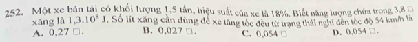 Một xe bán tải có khối lượng 1,5 tần, hiệu suất của xe là 18%. Biết năng lượng chứa trong 3,8
xǎng là l.3.10^8J. Số lít xăng cần dùng đề xe tăng tốc đều từ trang thái nghi đên tốc độ 54 km/h là
A. 0,27 □. B. 0,027 □. C. 0,054 D. 0,054 □.