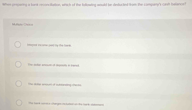 When preparing a bank reconciliation, which of the following would be deducted from the company's cash balance?
Multiple Choice
Interest income paid by the bank.
The dollar amount of deposits in transit.
The dollar amount of outstanding checks.
The bank service charges included on the bank statement.