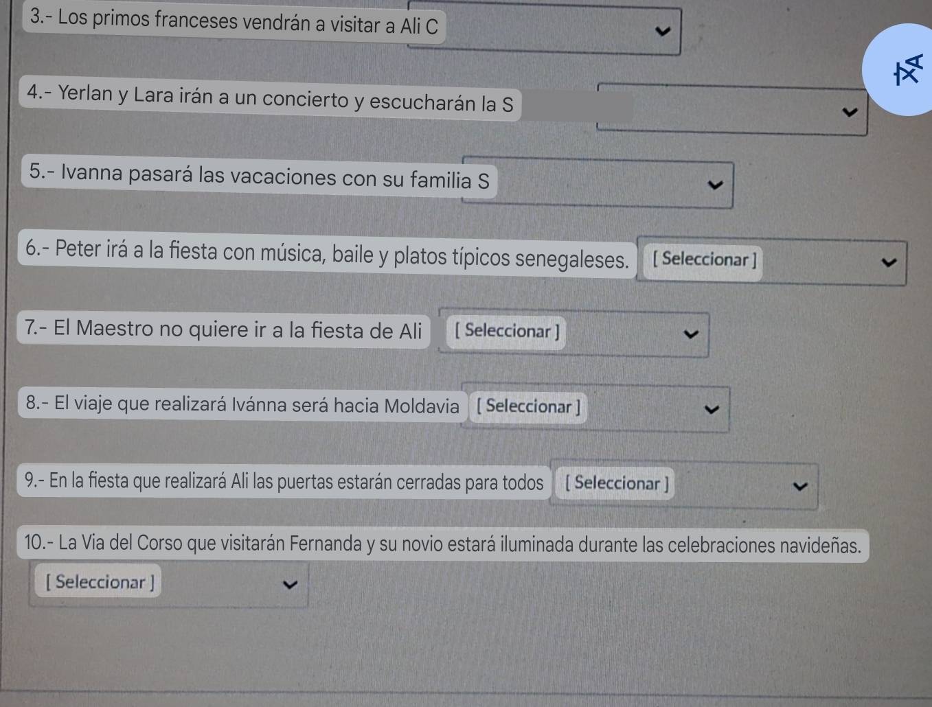3.- Los primos franceses vendrán a visitar a Ali C 
4.- Yerlan y Lara irán a un concierto y escucharán la S 
5.- Ivanna pasará las vacaciones con su familia S 
6.- Peter irá a la fiesta con música, baile y platos típicos senegaleses. [ Seleccionar ] 
7.- El Maestro no quiere ir a la fiesta de Ali [ Seleccionar ] 
8.- El viaje que realizará Ivánna será hacia Moldavia [ Seleccionar ] 
9.- En la fiesta que realizará Ali las puertas estarán cerradas para todos [ Seleccionar ] 
10.- La Via del Corso que visitarán Fernanda y su novio estará iluminada durante las celebraciones navideñas. 
[ Seleccionar ]