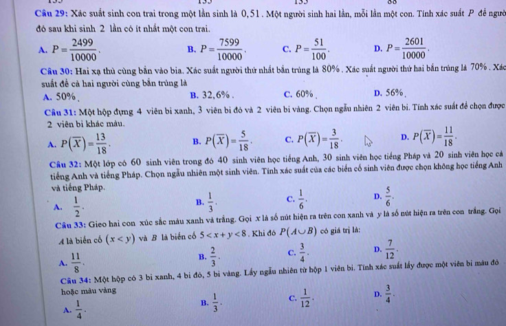 153
Câu 29: Xác suất sinh con trai trong một lần sinh là 0,51 . Một người sinh hai lần, mỗi lần một con. Tính xác suất P đề người
đó sau khi sinh 2 lần có ít nhất một con trai.
A. P= 2499/10000 . B. P= 7599/10000 . C. P= 51/100 . D. P= 2601/10000 .
Câu 30: Hai xạ thủ cùng bắn vào bia. Xác suất người thứ nhất bắn trúng là 80% . Xác suất người thứ hai bắn trúng là 70% . Xác
suất đề cả hai người cùng bắn trúng là
A. 50% , B. 32.6% . C. 60% . D. 56% .
Câu 31: Một hộp đựng 4 viên bi xanh, 3 viên bi đỏ và 2 viên bi vàng. Chọn ngẫu nhiên 2 viên bi. Tính xác suất để chọn được
2 viên bi khác màu.
A. P(overline X)= 13/18 . P(overline X)= 5/18 . C. P(overline X)= 3/18 . D. P(overline X)= 11/18 .
B.
Cầu 32: Một lớp có 60 sinh viên trong đó 40 sinh viên học tiếng Anh, 30 sinh viên học tiếng Pháp và 20 sinh viên học cả
tiếng Anh và tiếng Pháp. Chọn ngẫu nhiên một sinh viên. Tính xác suất của các biển cố sinh viên được chọn không học tiếng Anh
và tiếng Pháp.
A.  1/2 .  1/3 . C.  1/6 . D.  5/6 .
B.
Câu 33: Gieo hai con xúc sắc màu xanh và trắng. Gọi x là số nút hiện ra trên con xanh và y là số nút hiện ra trên con trắng. Gọi
A là biển cổ (x và B là biển cố 5 <8</tex> . Khi đó P(A∪ B) có giá trị là:
A.  11/8 .
B.  2/3 . C.  3/4 . D.  7/12 .
Câu 34: Một hộp có 3 bi xanh, 4 bi đỏ, 5 bi vàng. Lấy ngẫu nhiên từ hộp 1 viên bi. Tính xác suất lấy được một viên bi màu đỏ
hoặc màu vàng
A.  1/4 .
B.  1/3 . C.  1/12 . D.  3/4 ·