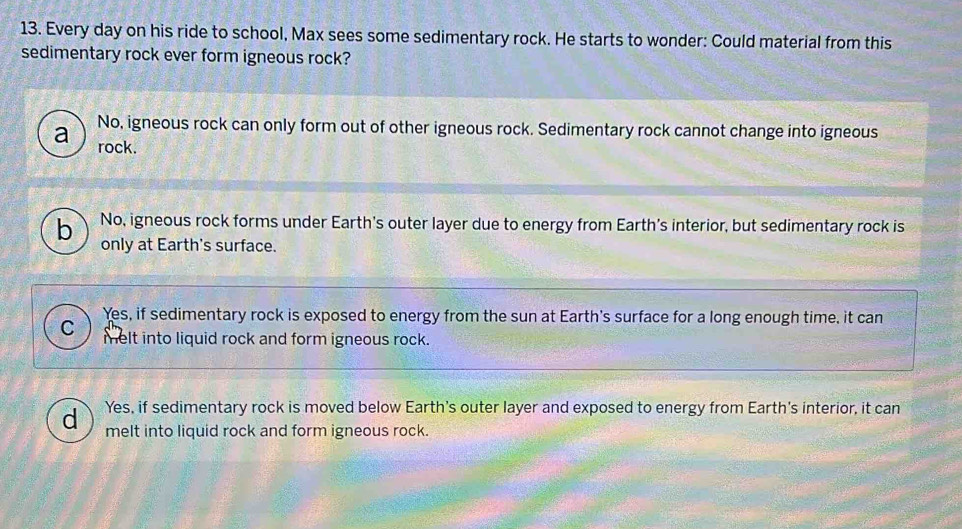 Every day on his ride to school, Max sees some sedimentary rock. He starts to wonder: Could material from this
sedimentary rock ever form igneous rock?
a No, igneous rock can only form out of other igneous rock. Sedimentary rock cannot change into igneous
rock.
b No, igneous rock forms under Earth's outer layer due to energy from Earth's interior, but sedimentary rock is
only at Earth's surface.
Yes, if sedimentary rock is exposed to energy from the sun at Earth's surface for a long enough time, it can
C )
melt into liquid rock and form igneous rock.
d Yes, if sedimentary rock is moved below Earth's outer layer and exposed to energy from Earth's interior, it can
melt into liquid rock and form igneous rock.