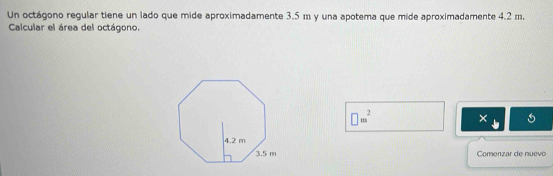 Un octágono regular tiene un lado que mide aproximadamente 3.5 m y una apotema que mide aproximadamente 4.2 m. 
Calcular el área del octágono.
□ m^2
× 
Comenzar de nuevo