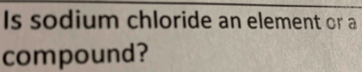 Is sodium chloride an element or a 
compound?