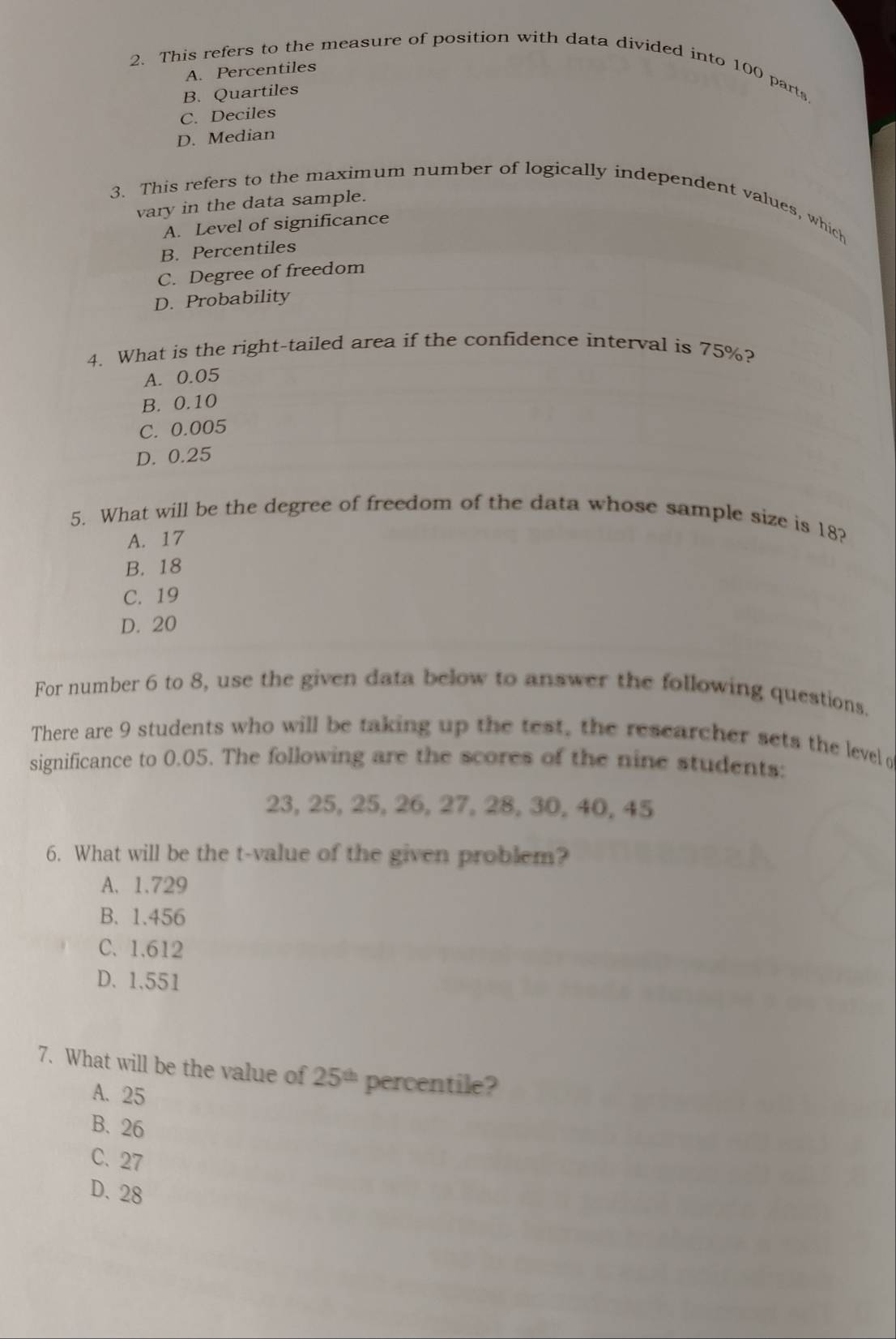 This refers to the measure of position with data divided into 100 parts
A. Percentiles
B. Quartiles
C. Deciles
D. Median
3. This refers to the maximum number of logically independent values, which
vary in the data sample.
A. Level of significance
B. Percentiles
C. Degree of freedom
D. Probability
4. What is the right-tailed area if the confidence interval is 75%?
A. 0.05
B. 0.10
C. 0.005
D. 0.25
5. What will be the degree of freedom of the data whose sample size is 18?
A. 17
B. 18
C. 19
D. 20
For number 6 to 8, use the given data below to answer the following questions.
There are 9 students who will be taking up the test, the researcher sets the level o
significance to 0.05. The following are the scores of the nine students:
23, 25, 25, 26, 27, 28, 30, 40, 45
6. What will be the t-value of the given problem?
A. 1.729
B. 1.456
C. 1.612
D. 1.551
7. What will be the value of 25^(th) percentile?
A. 25
B. 26
C. 27
D. 28