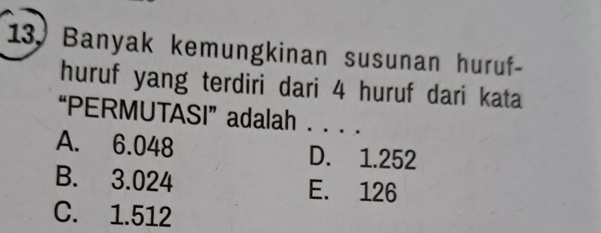 Banyak kemungkinan susunan huruf-
huruf yang terdiri dari 4 huruf dari kata
“PERMUTASI”adalah . . . .
A. 6.048
D. 1.252
B. 3.024 E. 126
C. 1.512