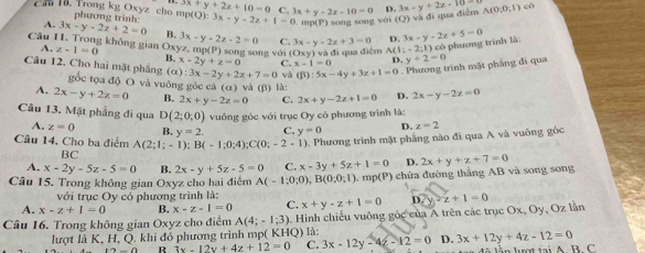 3x+y+2z+10=0 C.
Cau 10. Trong kg Oxyz cho mp phương trình: (Q):3x-y-2z+1=0 3x+y-2z-10=0 D. 3x-y+2z=10 A(0;0;1) có
. ung (P) sōng song với (O) đ  qu  đ iể m
A. 3x-y-2z+2=0 B. 3x-y-2z-2=0 C. 3x-y-2z+3=0 D. 3x-y-2z+5=0
Câu 11. Trong không gian Oxy z-1=0 yz,mp(P) song song với (Oxy)vi đi qua điểm (:-2;1) y+2=0
A.
có phương trình là:
B. x-2y+z=0 C. x-1=0 D.
3x-2y+2z+7=0 và (B):5x-4y+3z+1=0. Phương trình mặt phẳng đi qua
Câu 12. Cho hai mặt phẳng (α): gốc tọa độ O và vuông góc cá (α) và (β) là: 2x+y-2z+1=0 D. 2x-y-2z=0
A. 2x-y+2z=0 B. 2x+y-2z=0 C.
Câu 13. Mặt phầng đi qua D(2;0;0) vuông góc với trục Oy có phương trình là:
A. z=0 B. y=2. C. y=0 D. z=2
Câu 14, Cho ba điểm A(2;1;-1);B(-1;0;4);C(0;-2-1) 0. Phương trình mặt phẳng nào đi qua A và vuỡng gốc
BC
A. x-2y-5z-5=0 B. 2x-y+5z-5=0 C. x-3y+5z+1=0 D.
Câu 15. Trong không gian Oxyz cho hai điểm A(-1;0;0),B(0;0;1).n p(P) chứa đường thắng AB và song song 2x+y+z+7=0
với trục Oy có phương trình là:
A. x-z+1=0 B. x-z-1=0 C. x+y-z+1=0 D.
Câu 16. Trong không gian Oxyz cho điểm A(4;-1;3) 1. Hình chiếu vuông gốc của A trên các trục Ox, Oy, Oz lần y-z+1=0
lượt là K, H, Q. khi đỏ phương trình mp( KHQ) là:
R 3x-12y+4z+12=0 C. 3x-12y-4z-12=0 D. 3x+12y+4z-12=0 lầ n lượt tại A  B