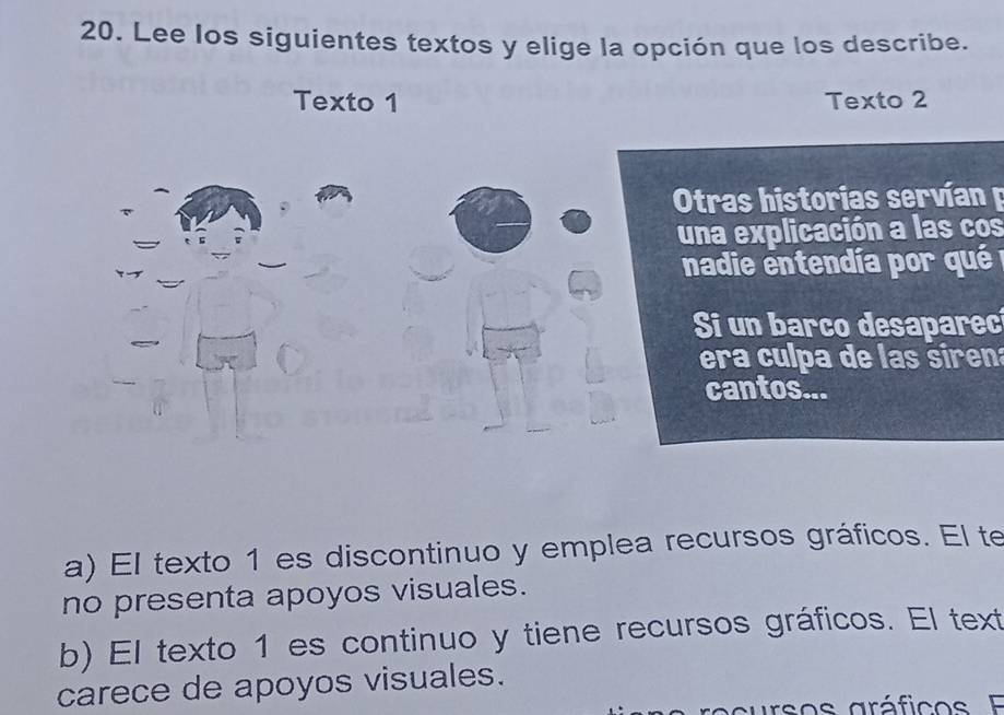 Lee los siguientes textos y elige la opción que los describe.
Texto 1 Texto 2
Otras historias servían 
una explicación a las cos
nadie entendía por qu 
Si un barco desaparec
era culpa de las siren
cantos...
a) El texto 1 es discontinuo y emplea recursos gráficos. El te
no presenta apoyos visuales.
b) El texto 1 es continuo y tiene recursos gráficos. El text
carece de apoyos visuales.
cursos gráfico E