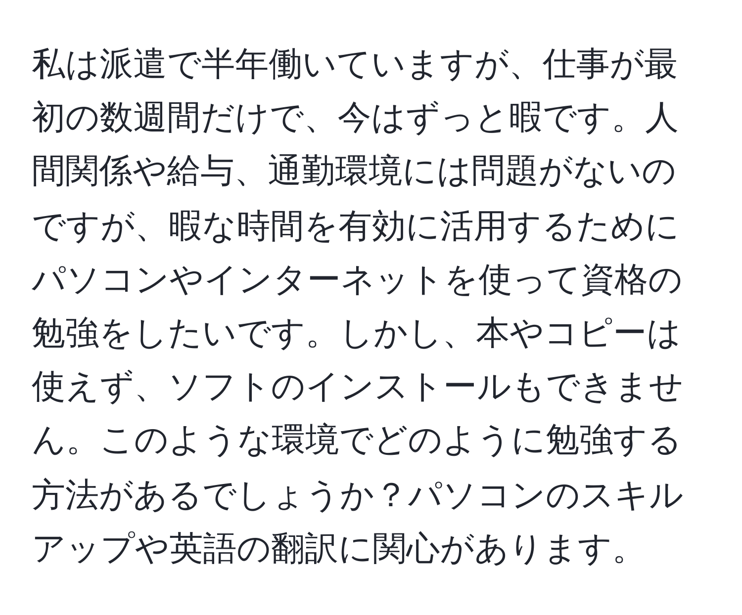 私は派遣で半年働いていますが、仕事が最初の数週間だけで、今はずっと暇です。人間関係や給与、通勤環境には問題がないのですが、暇な時間を有効に活用するためにパソコンやインターネットを使って資格の勉強をしたいです。しかし、本やコピーは使えず、ソフトのインストールもできません。このような環境でどのように勉強する方法があるでしょうか？パソコンのスキルアップや英語の翻訳に関心があります。