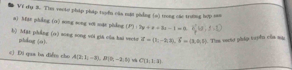 # Ví dụ 3. Tìm vectơ pháp pháp tuyến của mặt phẳng (α) trong các trường hợp sau 
a) Mặt phẳng (α) song song với mặt phẳng (P) : 2y+x+3z-1=0. 
b) Mặt phẳng (α) song song với giá của hai vectơ vector a=(1;-2;3), vector b=(3;0;5). Tìm vectơ pháp tuyến của mặ 
phẳng (α). 
c) Đi qua ba điểm cho A(2;1;-3), B(0;-2;5) và C(1;1;3).