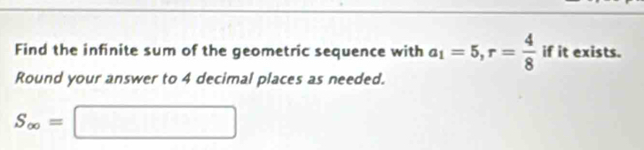 Find the infinite sum of the geometric sequence with a_1=5, r= 4/8  if it exists. 
Round your answer to 4 decimal places as needed.
S_∈fty =□