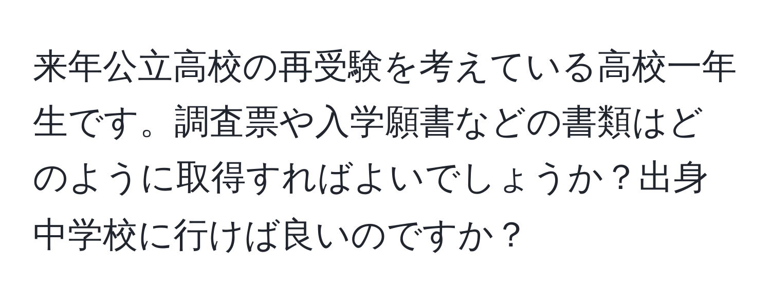 来年公立高校の再受験を考えている高校一年生です。調査票や入学願書などの書類はどのように取得すればよいでしょうか？出身中学校に行けば良いのですか？