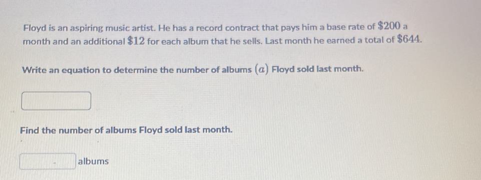 Floyd is an aspiring music artist. He has a record contract that pays him a base rate of $200 a 
month and an additional $12 for each album that he sells. Last month he earned a total of $644. 
Write an equation to determine the number of albums (α) Floyd sold last month. 
□ 
Find the number of albums Floyd sold last month. 
□ albums