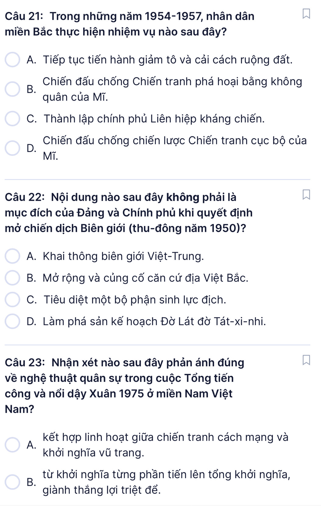 Trong những năm 1954-1957, nhân dân
miền Bắc thực hiện nhiệm vụ nào sau đây?
A. Tiếp tục tiến hành giảm tô và cải cách ruộng đất.
B.
Chiến đấu chống Chiến tranh phá hoại bằng không
quân của Mĩ.
C. Thành lập chính phủ Liên hiệp kháng chiến.
Chiến đấu chống chiến lược Chiến tranh cục bộ của
D.
Mĩ.
Câu 22: Nội dung nào sau đây không phải là
mục đích của Đảng và Chính phủ khi quyết định
mở chiến dịch Biên giới (thu-đông năm 1950)?
A. Khai thông biên giới Việt-Trung.
B. Mở rộng và củng cố căn cứ địa Việt Bắc.
C. Tiêu diệt một bộ phận sinh lực địch.
D. Làm phá sản kế hoạch Đờ Lát đờ Tát-xi-nhi.
Câu 23: Nhận xét nào sau đây phản ánh đúng
về nghệ thuật quân sự trong cuộc Tổng tiến
công và nổi dậy Xuân 1975 ở miền Nam Việt
Nam?
kết hợp linh hoạt giữa chiến tranh cách mạng và
A.
khởi nghĩa vũ trang.
từ khởi nghĩa từng phần tiến lên tổng khởi nghĩa,
B.
giành thắng lợi triệt để.