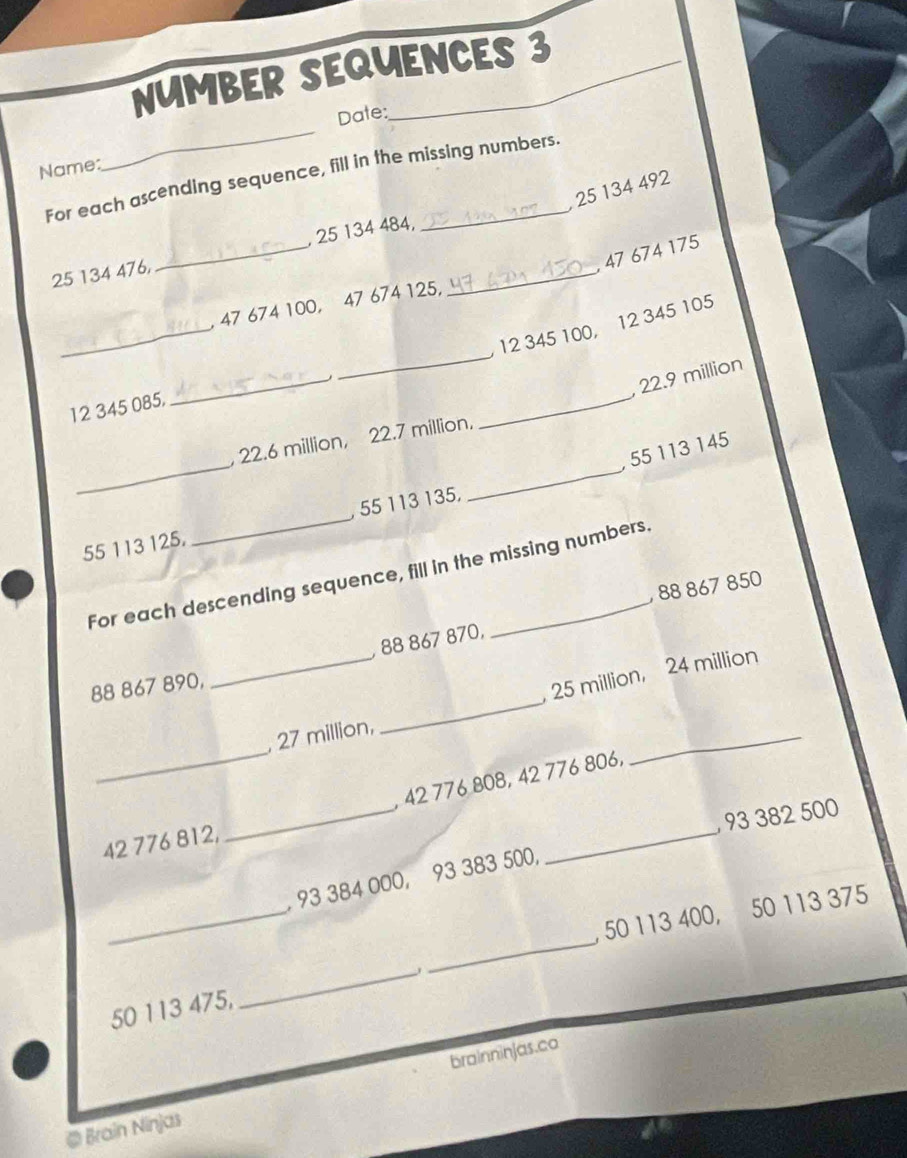 NUMBER SEQUENCES 3 
Date: 
Name: 
_ 
For each ascending sequence, fill in the missing numbers.
25 134 492
25 134 476, _ 25 134 484,_ 
, 47 674 175
_ 
, 47 674 100, 47 674 125, 
_
12 345 100, 12 345 105
_ 
_
22.9 million
12 345 085, 
_ 
_ 
, 22.6 million, 22.7 million,
55 113 145
55 113 125. _, 55 113 135, 
For each descending sequence, fill in the missing numbers. 
, 88 867 850
_ 
, 88 867 870, 
_
88 867 890, 
, 25 million, 24 million
_ 
, 27 million, 
, 42 776 808, 42 776 806, 
_ 
_ 
, 93 382 500
42 776 812, 
_ 
_ 
, 93 384 000, 93 383 500, 
_ 
, 50 113 400, 50 113 375
50 113 475, 
_ 
@ Brain Ninjas brainninjas.co
