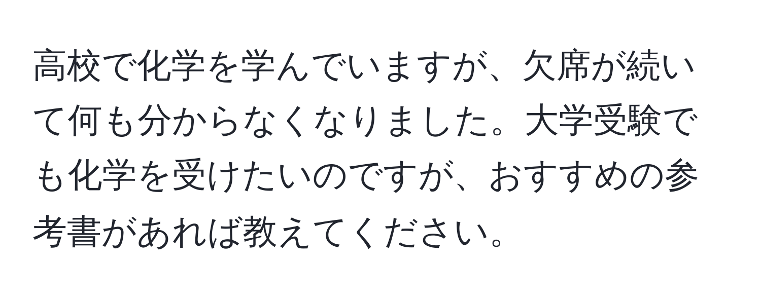 高校で化学を学んでいますが、欠席が続いて何も分からなくなりました。大学受験でも化学を受けたいのですが、おすすめの参考書があれば教えてください。