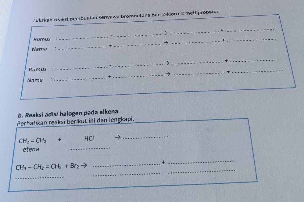 Tuliskan reaksi pembuatan senyawa bromoetana dan 2 -kloro- 2 metilpropana. 
_+ 
_ 
_ 
_+ 
_ 
_ 
Rumus : 
_+ 
Nama : 
_ 
_ 
_ 
_+ 
_+ 
Rumus : 
_ 
_ 
_× 
_+ 
Nama : 
b. Reaksi adisi halogen pada alkena 
Perhatikan reaksi berikut ini dan lengkapi. 
_ 
_
CH_2=CH_2+HCl
etena
CH_3-CH_2=CH_2+Br_2
_+ 
_ 
_ 
_ 
_