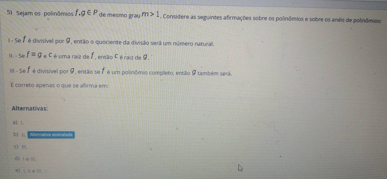 Sejam os polinômios f,g∈ P de mesmo grau m>1. Considere as seguintes afirmações sobre os polinômios e sobre os anéis de polinômios:
I - Se É é divisível por 9, então o quociente da divisão será um número natural.
II. - Se fequiv g e C é uma raiz de f , então C é raiz de 9.
III - Se J é divisível por 9, então se f é um polinômio completo, então 9 também será.
É correto apenas o que se afirma em:
Alternativas:
a) 1.
b) Alternativa assinalada
C) Ⅲ.
d) I e III.
e)I, Il e III.