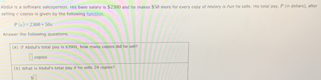 Abdul is a software salesperson. His base salary is $2300 and he makes $50 more for every copy of History is Fun he sells. His total pay, P (in dollars), after 
selling c copies is given by the following function.
P(c)=2300+50c
Answer the following questions. 
(a) If Abdul's total pay is $3900, how many copies did he sell? 
coples 
(b) What is Abdul's total pay if he sells 24 copies? 
s