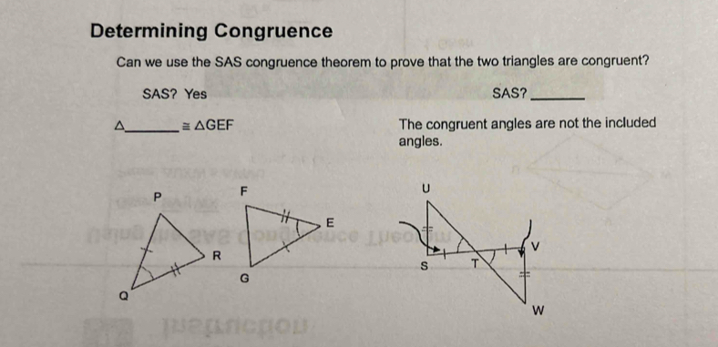 Determining Congruence 
Can we use the SAS congruence theorem to prove that the two triangles are congruent? 
SAS? Yes SAS?_ 
^ _ ≌ △ GEF The congruent angles are not the included 
angles.