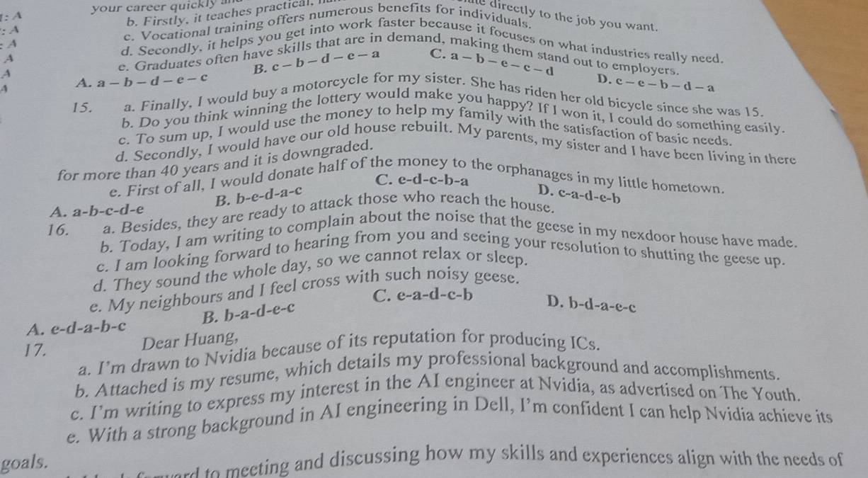 1: A your career quickly a
b. Firstly, it teaches practical,I
e directly to the job you want.
: A c. Vocational training offers numerous benefits for individuals.
demand,
:A d. Secondly, it helps you get into work faster because it focuses on what industries really need
A
e. Graduates often hav c-b-d-e-a C.
A
B.
4 A. a-b-d-e-c a-b-e-c-d nd out to employers.
D. c-e-b-d-a
a. Finally, I would buy a motorcycle for my sister. She has riden her old bicycle since she was 15.
15. b. Do you think winning the lottery would make you happy? If I won it, I could do something easily.
c. To sum up, I would use the money to help my family with the satisfaction of basic needs.
d. Secondly, I would have our old house rebuilt. My parents, my sister and I have been living in there
for more than 40 years and it is downgraded.
e. First of all, I would donate half of the
the orphanages in my little hometown.
C. e-d-c-b-a
A. a-b-c-d-e B. b-e-d-a-c
D.
a. Besides, they are ready to attack those who reach the house. c-a-d-e-b
16. b. Today, I am writing to complain about the noise that the geese in my nexdoor house have made.
c. I am looking forward to hearing from you and seeing your resolution to shutting the geese up.
d. They sound the whole day, so we cannot relax or sleep
e. My neighbours and I feel cross with such noisy geese.
C.
B. b-a-d-e-c e-a-d-c-b
D.
A. e-d-a-b-c )-d-a-e-c
17. Dear Huang,
a. I’m drawn to Nvidia because of its reputation for producing ICs.
b. Attached is my resume, which details my professional background and accomplishments.
c. I’m writing to express my interest in the AI engineer at Nvidia, as advertised on The Youth.
e. With a strong background in AI engineering in Dell, I’m confident I can help Nvidia achieve its
goals. d to  meeting and discussing how my skills and experiences align with the needs of