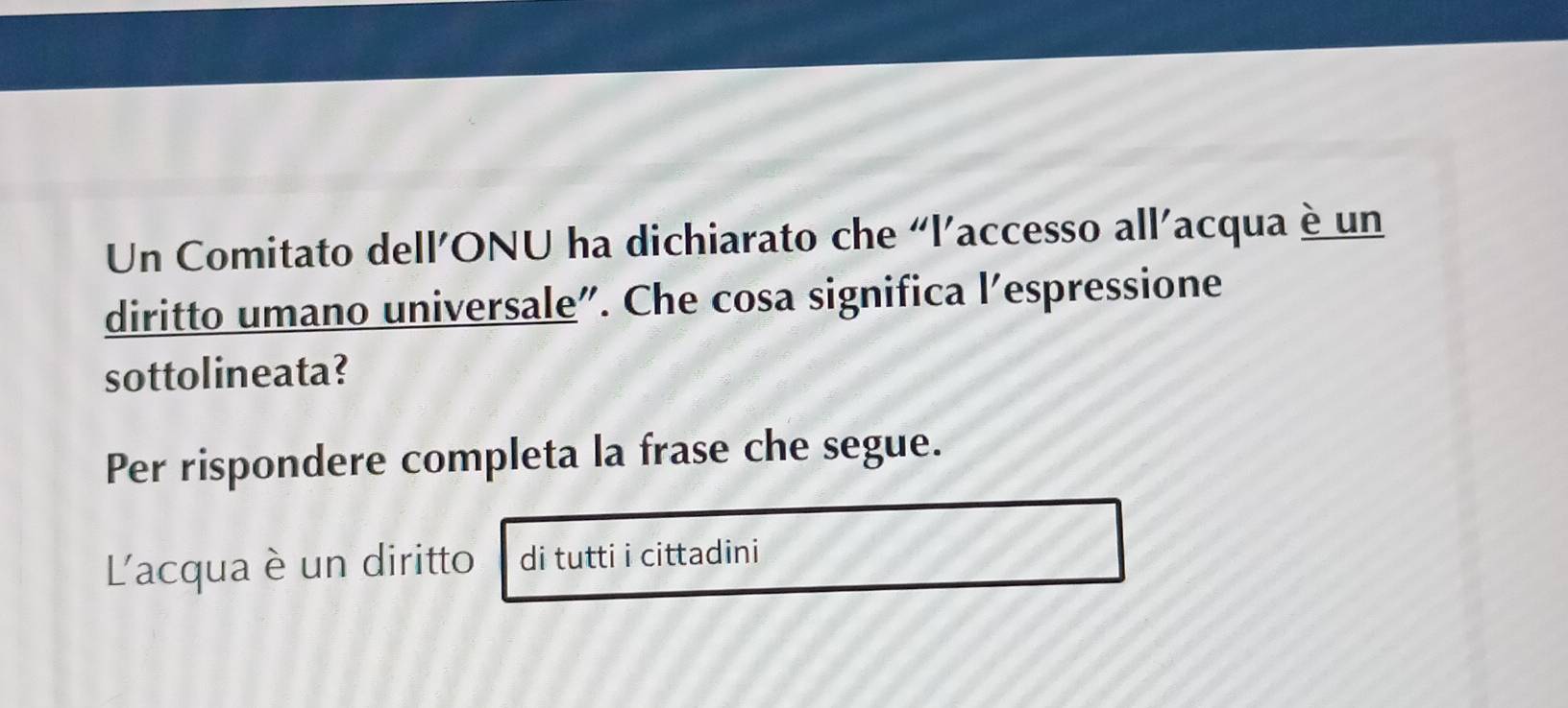 Un Comitato dell’ONU ha dichiarato che “l’accesso all’acqua è un 
diritto umano universale". Che cosa significa l’espressione 
sottolineata? 
Per rispondere completa la frase che segue. 
L'acqua è un diritto di tutti i cittadini