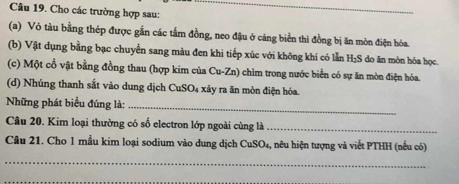 Cho các trường hợp sau: 
_ 
(a) Vỏ tàu bằng thép được gắn các tấm đồng, neo đậu ở cảng biển thì đồng bị ăn mòn điện hóa. 
(b) Vật dụng bằng bạc chuyển sang màu đen khi tiếp xúc với không khí có lẫn H₂S do ăn mòn hóa học. 
(c) Một cổ vật bằng đồng thau (hợp kim của Cu-Zn) chìm trong nước biển có sự ăn mòn điện hóa. 
(d) Nhúng thanh sắt vào dung dịch CuSO₄ xảy ra ăn mòn điện hóa. 
Những phát biểu đúng là: 
_ 
Câu 20. Kim loại thường có số electron lớp ngoài cùng là_ 
Câu 21. Cho 1 mầu kim loại sodium vào dung dịch CuSO₄, 3, nêu hiện tượng và viết PTHH (nếu có) 
_ 
_