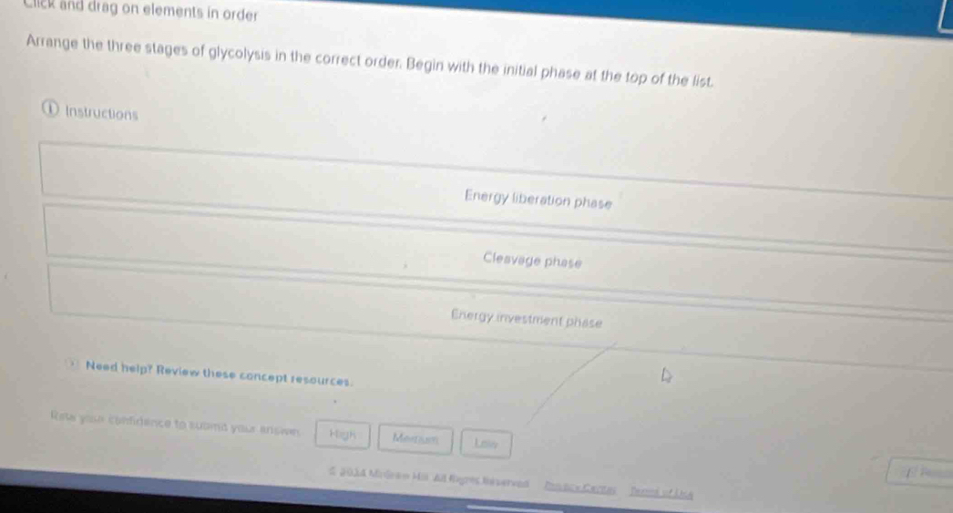 Click and drag on elements in order
Arrange the three stages of glycolysis in the correct order. Begin with the initial phase at the top of the list.
① Instructions
Energy liberation phase
Cleavage phase
Energy investment phase
Need help? Review these concept resources.
Rete yose confidence to suoind your answn High Mesrum Low
É P
d 2014 Mindean Hii Al fegres Inrverved Ponace Centas Terml of UA