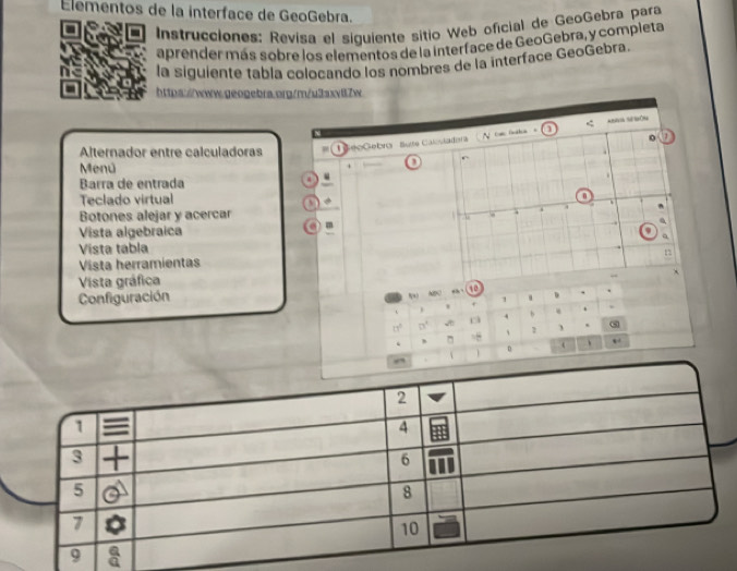 Elementos de la interface de GeoGebra. 
Instrucciones: Revísa el siguiente sitio Web oficial de GeoGebra para 
aprender más sobre los elementos de la interface de GeoGebra, y compieta 
la siguiente tabla colocando los nombres de la interface GeoGebra. 
https:/www.geogebra.org/m/u3axv87w 
N 0 (sha ] 
Alternador entre calculadoras eoGebro Suse Calosladora 
Menú 
+ 
. 
Barra de entrada 
4 
Teclado virtual 
n 
Botones alejar y acercar . 
. 
Vista algebraica 
q 
Vista tabla 
Vista herramientas 
Vista gráfica 
M sh 
Configuración 10 D . 
1 . 
. w 
. 
4 b
11° □°
、 
D