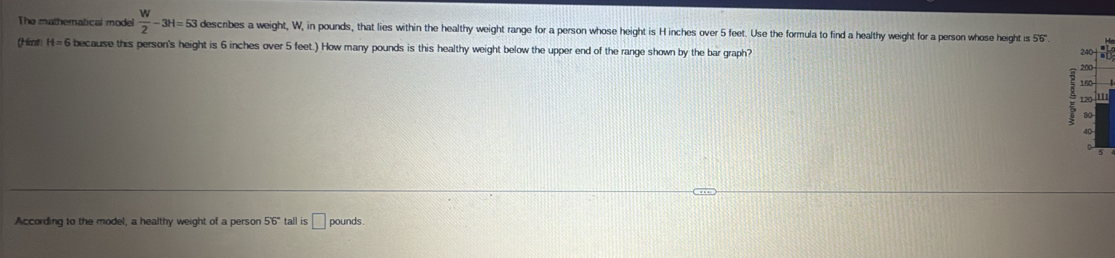 The mathernatical model  W/2 -3H=53 descibes a weight, W, in pounds, that lies within the healthy weight range for a person whose height is H inches over 5 feet. Use the formula to find a healthy weight for a person whose height i 55°
(Himt H=6 because this person's height is 6 inches over 5 feet.) How many pounds is this healthy weight below the upper end of the range shown by the bar graph?
2
2
1 
1I 
According to the model, a healthy weight of a person 56° tall is □ pounds.