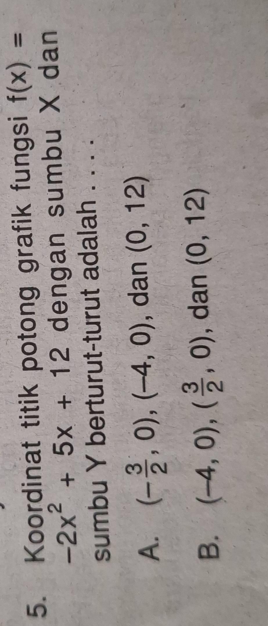 Koordinat titik potong grafik fungsi f(x)=
-2x^2+5x+12 dengan sumbu X dan
sumbu Y berturut-turut adalah . . . .
A. (- 3/2 ,0),(-4,0) , dan (0,12)
B. (-4,0), ( 3/2 ,0) , dan (0,12)