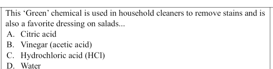 This ‘Green’ chemical is used in household cleaners to remove stains and is
also a favorite dressing on salads...
A. Citric acid
B. Vinegar (acetic acid)
C. Hydrochloric acid (HCl)
D. Water