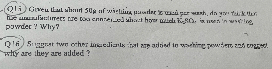 Given that about 50g of washing powder is used per wash, do you think that 
the manufacturers are too concerned about how much K_2SO_4 is used in washing 
powder ? Why? 
Q16 / Suggest two other ingredients that are added to washing powders and suggest 
why are they are added ?