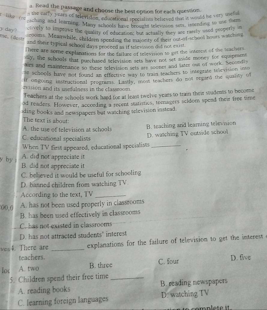 Read the passage and choose the best option for each question.
n the early years of television, educational specialists believed that it would be very useful
t like (re
eaching and learning. Many schools have brought television sets, intending to use them
y day?
ectively to improve the quality of education; but actually they are rarely used properly in
ssrooms. Meanwhile, children spending the majority of their out-of-school hours watching
me, (destr
and their typical school days proceed as if television did not exist.
There are some explanations for the failure of television to get the interest of the teachers
stly, the schools that purchased television sets have not set aside money for equipment
airs and maintenance so these television sets are sooner and later out of work. Secondly
ese schools have not found an effective way to train teachers to integrate television into 
ir ongoing instructional programs. Lastly, most teachers do not regard the quality of
evision and its usefulness in the classroom.
Teachers at the schools work hard for at least twelve years to train their students to become
od readers. However, according a recent statistics, teenagers seldom spend their free time
ading books and newspapers but watching television instead.
The text is about:
A. the use of television at schools B. teaching and learning television
C. educational specialists
D. watching TV outside school
When TV first appeared, educational specialists_
y by A. did not appreciate it
B. did not appreciate it
C. believed it would be useful for schooling
D. banned children from watching TV.
According to the text, TV_
00,0 A. has not been used properly in classrooms
B. has been used effectively in classrooms
C. has not existed in classrooms
D. has not attracted students’ interest
ves4. There are _ explanations for the failure of television to get the interest 
teachers. D. five
loc A. two B. three
C. four
5. Children spend their free time_
A. reading books B. reading newspapers
C. learning foreign languages D. watching TV