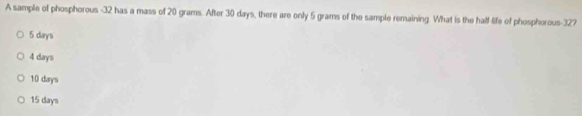 A sample of phosphorous - 32 has a mass of 20 grams. After 30 days, there are only 5 grams of the sample remaining. What is the half-life of phosphorous- 32?
5 days
4 days
10 days
15 days