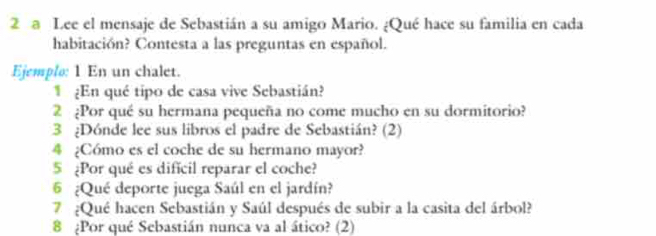 a Lee el mensaje de Sebastián a su amigo Mario. ¿Qué hace su familia en cada 
habitación? Contesta a las preguntas en español. 
Ejemplo: 1 En un chalet. 
1 ¿En qué tipo de casa vive Sebastián? 
2 ¿Por qué su hermana pequeña no come mucho en su dormitorio? 
3 ¿Dónde lee sus libros el padre de Sebastián? (2) 
4 ¿Cómo es el coche de su hermano mayor? 
5 ¿Por qué es difícil reparar el coche? 
6 ¿Qué deporte juega Saúl en el jardín? 
7 ¿Qué hacen Sebastián y Saúl después de subir a la casita del árbol? 
8 ¿Por qué Sebastián nunca va al ático? (2)