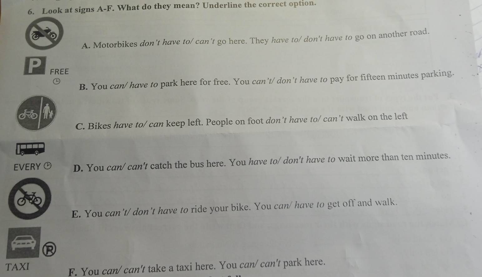 Look at signs A-F. What do they mean? Underline the correct option.
A. Motorbikes don’t have to/ can’t go here. They have to/ don't have to go on another road.
D
FREE
B. You can/ have to park here for free. You can’t/ don’t have to pay for fifteen minutes parking.
C. Bikes have to/ can keep left. People on foot don’t have to/ can’t walk on the left
EVERY D. You can/ can't catch the bus here. You have to/ don't have to wait more than ten minutes.
E. You can't/ don't have to ride your bike. You can/ have to get off and walk.
TAXI
F. You can/ can't take a taxi here. You can/ can't park here.
