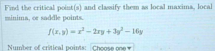 Find the critical point(s) and classify them as local maxima, local 
minima, or saddle points.
f(x,y)=x^2-2xy+3y^2-16y
Number of critical points: Choose one