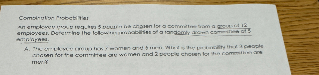 Combination Probabilities 
An employee group requires 5 people be chosen for a committee from a group of 12
employees. Determine the following probabilities of a randomly drawn committee of 5
employees. 
A. The employee group has 7 women and 5 men. What is the probability that 3 people 
chosen for the committee are women and 2 people chosen for the committee are 
men?