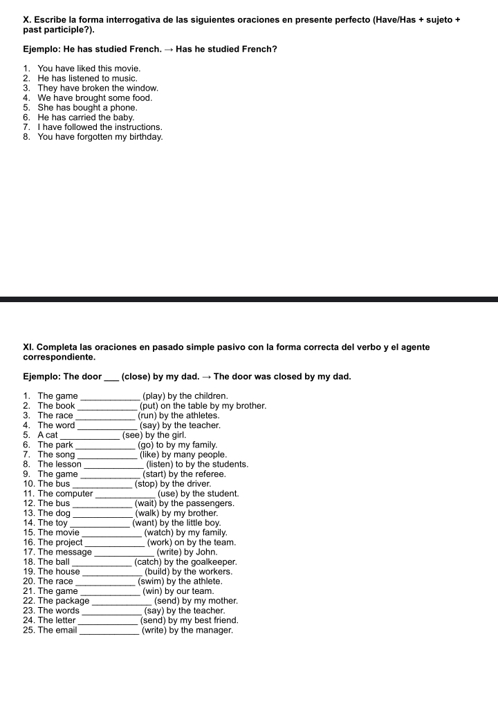 Escribe la forma interrogativa de las siguientes oraciones en presente perfecto (Have/Has + sujeto +
past participle?).
Ejemplo: He has studied French. → Has he studied French?
1. You have liked this movie.
2. He has listened to music.
3. They have broken the window.
4. We have brought some food.
5. She has bought a phone.
6. He has carried the baby.
7. I have followed the instructions.
8. You have forgotten my birthday.
XI. Completa las oraciones en pasado simple pasivo con la forma correcta del verbo y el agente
correspondiente.
Ejemplo: The door _(close) by my dad. → The door was closed by my dad.
1. The game (play) by the children.
_
2. The book (put) on the table by my brother.
3. The race _(run) by the athletes.
4. The word (say) by the teacher.
5. A cat _(see) by the girl.
6. The park_ (go) to by my family.
7. The song _(like) by many people.
8. The lesson _(listen) to by the students.
9. The game _(start) by the referee.
10. The bus _(stop) by the driver.
11. The computer _ (use) by the student.
12. The bus _(wait) by the passengers.
13. The dog _(walk) by my brother.
14. The toy _(want) by the little boy.
15. The movie (watch) by my family.
16. The project_ (work) on by the team.
17. The message _(write) by John.
18. The ball (catch) by the goalkeeper.
19. The house _(build) by the workers.
20. The race _(swim) by the athlete.
21. The game (win) by our team.
22. The package _ (send) by my mother.
23. The words_ (say) by the teacher.
24. The letter (send) by my best friend.
25. The email _(write) by the manager.