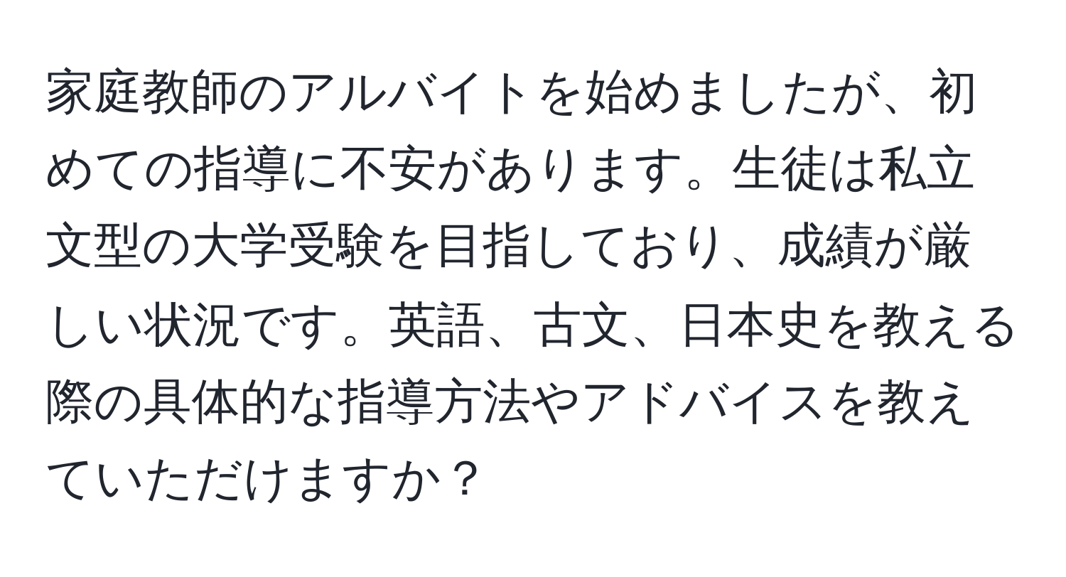 家庭教師のアルバイトを始めましたが、初めての指導に不安があります。生徒は私立文型の大学受験を目指しており、成績が厳しい状況です。英語、古文、日本史を教える際の具体的な指導方法やアドバイスを教えていただけますか？