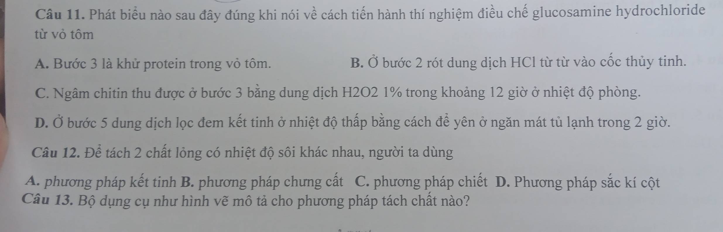 Phát biểu nào sau đây đúng khi nói về cách tiến hành thí nghiệm điều chế glucosamine hydrochloride
từ vỏ tôm
A. Bước 3 là khử protein trong vỏ tôm. B. Ở bước 2 rót dung dịch HCl từ từ vào cốc thủy tinh.
C. Ngâm chitin thu được ở bước 3 bằng dung dịch H2O2 1% trong khoảng 12 giờ ở nhiệt độ phòng.
D. Ở bước 5 dung dịch lọc đem kết tinh ở nhiệt độ thấp bằng cách để yên ở ngăn mát tủ lạnh trong 2 giờ.
Câu 12. Để tách 2 chất lỏng có nhiệt độ sôi khác nhau, người ta dùng
A. phương pháp kết tinh B. phương pháp chưng cất C. phương pháp chiết D. Phương pháp sắc kí cột
Câu 13. Bộ dụng cụ như hình vẽ mô tả cho phương pháp tách chất nào?